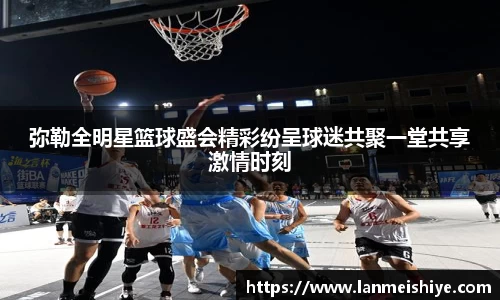 弥勒全明星篮球盛会精彩纷呈球迷共聚一堂共享激情时刻